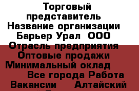 Торговый представитель › Название организации ­ Барьер-Урал, ООО › Отрасль предприятия ­ Оптовые продажи › Минимальный оклад ­ 30 000 - Все города Работа » Вакансии   . Алтайский край,Белокуриха г.